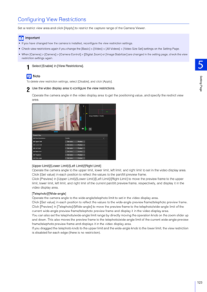 Page 123Setting Page
5
123
Configuring View Restrictions
Set a restrict view area and click [Apply] to restrict the capture range of the Camera Viewer.
Note
To delete view restriction settings, select [Disable], and click [Apply].
Operate the camera angle in the video display area to ge t the positioning value, and specify the restrict view 
area.
[Upper Limit]/[Lower Limit ]/[Left Limit]/[Right Limit]
Operate the camera angle to the upper limit, lower limit, left  limit, and right limit to set in the video...