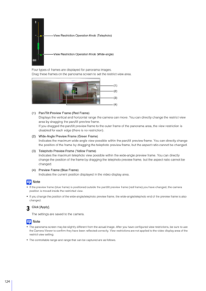 Page 124124
Four types of frames are displayed for panorama images.
Drag these frames on the panorama screen to set the restrict view area.
(1) Pan/Tilt Preview Frame (Red Frame) Displays the vertical and horizontal range the camera can move. You can directly change the restrict view 
area by dragging the pan/tilt preview frame.
If you dragged the pan/tilt preview  frame to the outer frame of the pano rama area, the view restriction is 
disabled for each edge (there is no restriction).
(2) Wide-Angle Preview...