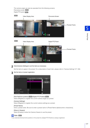 Page 127Setting Page
5
127
The camera angle can also be operated from the following screens.
Panorama screen 
Digital PTZ panel 
Set the items to apply in the preset.  For a description of each item, please refer to “Camera Settings” (P. 109).
[Pan/Tilt/Zoom position]  /[Digital PTZ Position]
Select [Register] to register the current camera angle as a preset.
[Camera Settings]
Select [Register] to register the cu rrent camera settings as a preset.
[Preset Name]
Enter a preset name. Be sure to enter a preset...