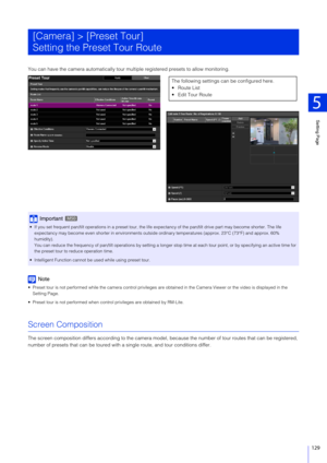 Page 129Setting Page
5
129
You can have the camera automatically tour multiple registered presets to allow monitoring.
Note
 Preset tour is not performed while the camera control privileges are obtained in the Camera Viewer or the video is displayed in the 
Setting Page.
 Preset tour is not performed when contro l privileges are obtained by RM-Lite.
Screen Composition
The screen composition differs according to the camera model,  because the number of tour routes that can be registered, 
number of presets that...