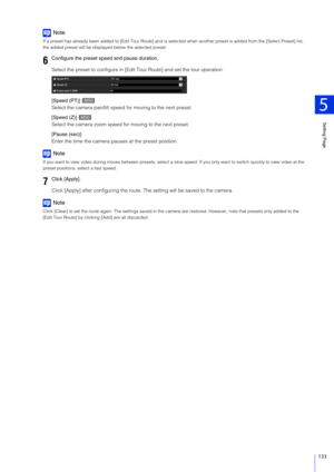 Page 133Setting Page
5
133
Note
If a preset has already been added to [Edit Tour Route] and is selected when another preset is added from the [Select Preset] list, 
the added preset will be displa yed below the selected preset.
Select the preset to configure in [Edi t Tour Route] and set the tour operation.
[Speed (PT)] 
Select the camera pan/tilt speed  for moving to the next preset.
[Speed (Z)] 
Select the camera zoom speed fo r moving to the next preset.
[Pause (sec)]
Enter the time the camera paus es at the...