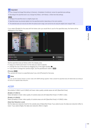 Page 135Setting Page
5
135
If you select [Enable] for the area with the frame color you would like to use for the specified area, the frame will be 
displayed on the Viewer.
Set the specified area as follo ws within the display area.
 Drag out a frame and move it to the area you want to specify.
 Change the size of the frame by dragging any of the eight handles ( ■).
 If you want to change the camera angle, use the pan/tilt/zoom sliders.
[Preview] 
The camera will move to a specified area  if you click [Preview]...