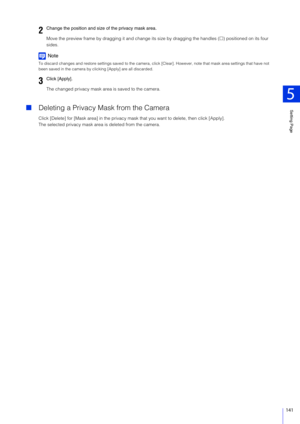 Page 141Setting Page
5
141
Move the preview frame by dragging it and change its size by dragging the handles () positioned on its four 
sides.
Note
To discard changes and restore settings saved to the camera, cl ick [Clear]. However, note that mask area settings that have not 
been saved in the camera by clic king [Apply] are all discarded.
The changed privacy mask area is saved to the camera.
Deleting a Privacy Mask from the Camera
Click [Delete] for [Mask area] in the privacy mask that you want to delete,...