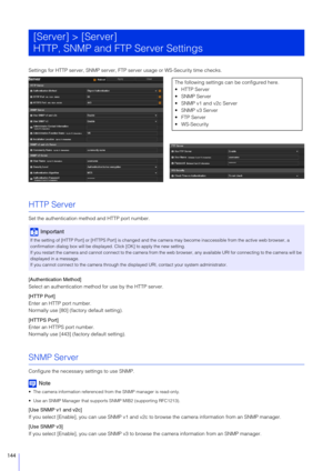 Page 144144
Settings for HTTP server, SNMP server, FTP server usage or WS-Security time checks.
HTTP Server
Set the authentication method and HTTP port number.
[Authentication Method]
Select an authentication method for use by the HTTP server.
[HTTP Port]
Enter an HTTP port number.
Normally use [80] (factory default setting).
[HTTPS Port]
Enter an HTTPS port number.
Normally use [443] (factory default setting).
SNMP Server
Configure the necessary settings to use SNMP.
Note
 The camera information referenced from...