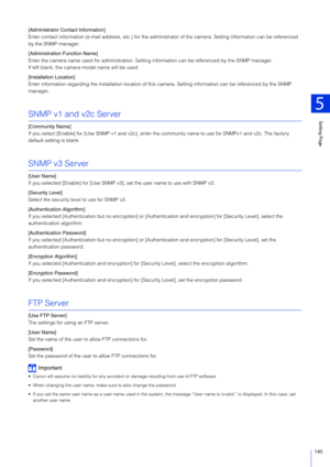 Page 145Setting Page
5
145
[Administrator Contact Information]
Enter contact information (e-mail address, etc.) for the administrator of the camera. Setting information can be referenced 
by the SNMP manager.
[Administration  Function Name]
Enter the camera name used for administration. Settin g information can be referenced by the SNMP manager.
If left blank, the camera model name will be used.
[Installation Location]
Enter information regarding the installation location of this camera. Setting information can...