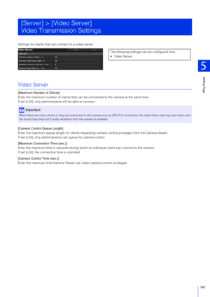 Page 147Setting Page
5
147
Settings for clients that can connect to a video server.
Video Server
[Maximum Number of Clients]
Enter the maximum number of clients that can be connected to the camera at the same time.
If set to [0], only administ rators will be able to connect.
[Camera Control Queue Length]
Enter the maximum queue length for clients requesting  camera control privileges from the Camera Viewer.
If set to [0], only administra tors can queue for camera control.
[Maximum Connection Time (sec.)]
Enter...