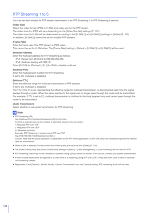 Page 150150
RTP Streaming 1 to 5
You can set each stream for RTP stream transmission in an RTP Streaming 1 to RTP Streaming 5 session.
[Video Size]
Select the video format (JPEG or H.264 ) and video size for the RTP stream.
The video sizes for JPEG will vary dependin g on the [Video Size Set] settings (P. 101).
The video sizes for H.264 will be determined according to  the [H.264(1)] and [H.264(2)] settings in [Video] (P. 102).
In addition, [H.264(2)] cannot be set for multiple RTP streams.
[Frame Rate]
Enter...
