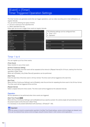 Page 162162
The timer function can generate events that can trigger operations, such as video recording and e-mail notifications, at 
regular intervals.
You can set the following two types of timers.
 24 hours continuous from specified time
 Within specified time only
Either type can be set to trigger timer events at regular intervals.
Timer 1 to 4
You can register up to four timer events.
[Timer Event]
Select whether to use a timer event.
[24-Hour Continuous Setting]
When set to [Enable], the timer event will...