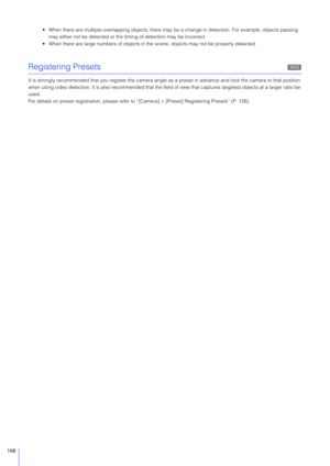 Page 168168
 When there are multiple overlapping objects, there may be a change in detection. For example, objects passing 
may either not be detected or the timing of detection may be incorrect.
 When there are large numbers of  objects in the scene, objects may not be properly detected.
Registering Presets
It is strongly recommended that you register the camera angle as a preset  in advance and lock the camera to that position 
when using video detection. It is also recommended that the fiel d of view that...