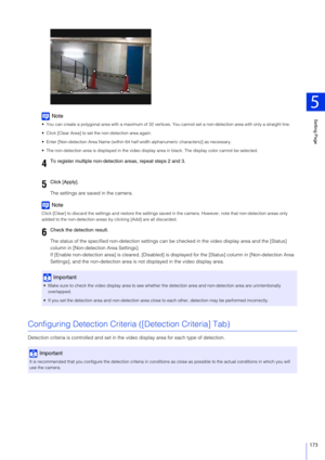 Page 173Setting Page
5
173
Note
 You can create a polygonal area with a maximum of 32 vertices. You cannot set a non-detection area with only a straight line.
 Click [Clear Area] to set the non-detection area again.
 Enter [Non-detection Area Name (within 64 hal f-width alphanumeric characters)] as necessary.
 The non-detection area is displayed in the video display  area in black. The display color cannot be selected.
The settings are saved in the camera.
Note
Click [Clear] to discard the settings and restore...