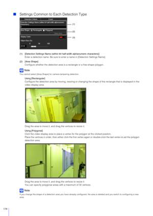 Page 174174
Settings Common to Each Detection Type
(1) [Detection Settings Name (within 64 half-width alphanumeric characters)]
Enter a detection name. Be sure to enter a name in [Detection Settings Name].
(2) [Area Shape] Configure whether the detection area is  a rectangle or a free-shape polygon.
Note
You cannot select [Area Shape] for camera tampering detection.
Using [Rectangular]
Configure the detection area by moving, resizing or changing  the shape of the rectangle that is displayed in the 
video...