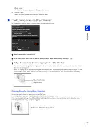 Page 175Setting Page
5
175
[Clear Area]
The detection area configured with [Polygonal] is deleted.
(3) [Display Color] Select the color for detection areas and detection lines.
How to Configure Moving Object Detection
Set the area you want to detect a mo ving object in as a detection area.
This determines how large the moving ob ject must be in relation to the detection area you set in step 2 for motion 
detection to be triggered.
When the setting values or slider is  changed, an indicator frame representing...