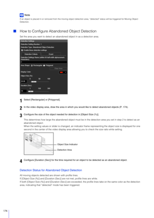 Page 176176
Note
If an object is placed in or removed from the moving object detection area, “detected”  status will be triggered for Moving Object 
Detection.
 How to Configure Abandoned Object Detection
Set the area you want to detect an aband oned object in as a detection area.
This determines how large the abandoned  object must be in the detection area you set in step 2 to detect as an 
abandoned object.
When the setting values or slider is  changed, an indicator frame representing the object size is...