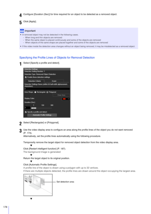 Page 178178
Specifying the Profile Lines of Objects for Removal Detection
Temporarily remove the target object for removed object detection from the video display area.
▼
Click [Restart intelligent function] (P. 187).
The background image is generated ▼
Return the target object to its original position.
▼
Click [Automatic Profile Settings].
A profile line of the object is drawn using a polygon with up to 32 vertices.
If there are multiple objects detected,  the profile lines are drawn around the object occupying...