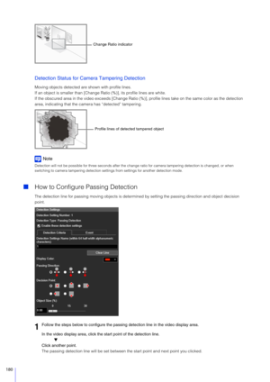 Page 180180
Detection Status for Camera Tampering Detection
Moving objects detected are shown with profile lines.
If an object is smaller than [Change Ratio (%)], its profile lines are white.
If the obscured area in the video exceeds [Change Ratio (%)], profile lines take on the same color as the detection 
area, indicating that the came ra has “detected” tampering.
Note
Detection will not be possible for three seconds after the change ratio for camera tampering detection is changed, or when 
switching to camera...