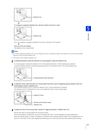 Page 181Setting Page
5
181
▼
To configure a polygonal detection line,  click the vertices of the line in order.
You can configure a polygo nal detection line with a maximum of 32 vertices.
▼
Click any of the set vertices.
The detection line is determined.
Note
 Even after configuring a detection line, you can drag each vertex  to change the shape of the detection line and the lines between 
vertices to move the entire detection line.
 Click [Clear Line] to delete a detection line.
If a moving object crosses the...