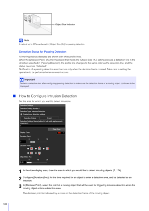 Page 182182
Note
A ratio of up to 30% can be set in [Object Size (%)] for passing detection.
Detection Status for Passing Detection
All moving objects detected are shown with white profile lines.
When the [Decision Point] of a moving object that meets th e [Object Size (%)] setting crosses a detection line in the 
direction specified in [Passing Direction], the profile lin e changes to the same color as the detection line, and the 
status becomes “detected”.
Notification of a passing detection event occurs only...