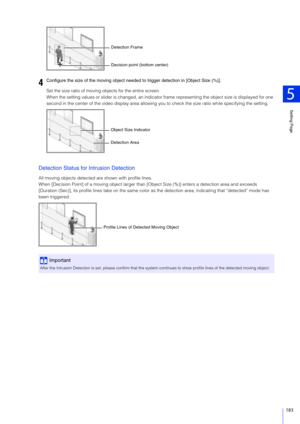 Page 183Setting Page
5
183
Set the size ratio of moving objects for the entire screen.
When the setting values or slider is changed, an indicator frame representing the object size is displayed for one 
second in the center of the video display area allowing y ou to check the size ratio while specifying the setting.
Detection Status for Intrusion Detection
All moving objects detected are shown with profile lines.
When [Decision Point] of a moving object larger than [Object Size (%)] enters a detection area and...