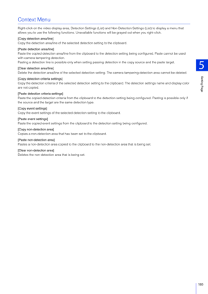 Page 185Setting Page
5
185
Context Menu
Right-click on the video display area, Detection Settings (List) and Non-Dete ction Settings (List) to display a menu that 
allows you to use the following functions. Unavailabl e functions will be grayed out when you right-click.
[Copy detection area/line]
Copy the detection area/line of the select ed detection setting to the clipboard.
[Paste detection area/line]
Paste the copied detection area/line from the clipboard to  the detection setting being configured. Paste...