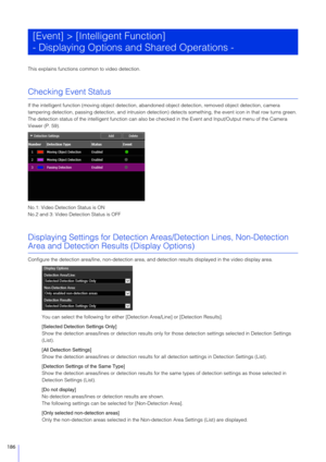 Page 186186
This explains functions common to video detection.
Checking Event Status
If the intelligent function (moving object detection, abando ned object detection, removed object detection, camera 
tampering detection, passing detection, an d intrusion detection) detects something, the event icon in that row turns green.
The detection status of the intelligent function can also be checked in the Event and Input/Output menu of the Camera 
Viewer (P. 59).
No.1: Video Detection Status is ON
No.2 and 3: Video...
