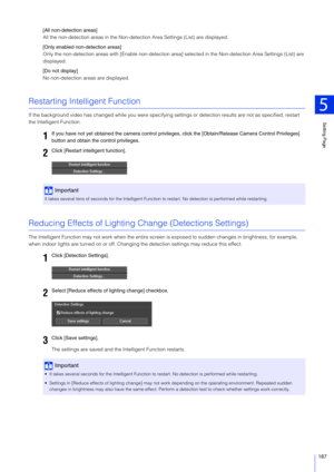 Page 187Setting Page
5
187
[All non-detection areas]
All the non-detection areas in the Non-detection Area Settings (List) are displayed.
[Only enabled non-detection areas]
Only the non-detection areas with [Enable non-detection area] selected in the Non-detection Area Settings (List) are 
displayed.
[Do not display]
No non-detection areas are displayed.
Restarting Intelligent Function
If the background video has changed while you were specifying  settings or detection results are not as specified, restart 
the...
