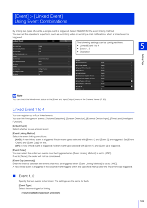 Page 189Setting Page
5
189
By linking two types of events, a single event is triggered. Select AND/OR for the event linking method.
You can set the operations to  perform, such as recording video or sending  e-mail notifications, when a linked event is 
triggered.
Note
You can check the linked event status on the [Event and  Input/Output] menu of the Camera Viewer (P. 83).
Linked Event 1 to 4
You can register up to four linked events.
You can link five types of events: [Volume Detection], [Scream Detection],...
