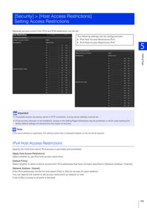 Page 193Setting Page
5
193
Separate access control from IPv4 and IPv6 addresses can be set.
Note
If the same address is duplicated, the address policy that is displayed  highest on the list will be applied.
IPv4 Host Access Restrictions
Specify the hosts from which IPv4 access is permitted and prohibited.
[Apply Host Access Restrictions]
Select whether to use IPv4 host access restrictions.
[Default Policy]
Select whether to allow or block access from IPv4 addresses  that have not been specified in [Network...