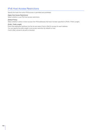 Page 194194
IPv6 Host Access Restrictions
Specify the hosts from which IPv6 access is permitted and prohibited.
[Apply Host Access Restrictions]
Select whether to use IPv6 host access restrictions.
[Default Policy]
Select whether to allow or block access from IPv6 addresses  that have not been specified in [Prefix / Prefix Length].
[Prefix / Prefix Length]
Enter IPv6 addresses (prefixes) into the list an d select [Yes] or [No] for access for each address.
You can specify the prefix length to se t access...