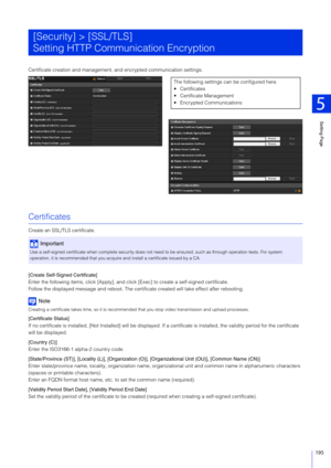 Page 195Setting Page
5
195
Certificate creation and management, and encrypted communication settings.
Certificates
Create an SSL/TLS certificate.
[Create Self-Signed Certificate]
Enter the following items, click [Apply], and click [Exec] to create a self-signed certificate.
Follow the displayed message and reboot. The certificate created will take effect after rebooting.
Note
Creating a certificate takes time, so it is recommended  that you stop video transmission and upload processes.
[Certificate Status]
If no...