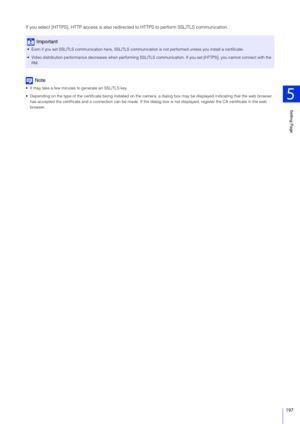 Page 197Setting Page
5
197
If you select [HTTPS], HTTP access is also redirected to HTTPS to perform SSL/TLS communication.
Note
 It may take a few minutes to generate an SSL/TLS key.
 Depending on the type of the certificate being installed on the  camera, a dialog box may be displayed indicating that the web browser 
has accepted the certificate and a connection can be made. If the dialog  box is not displayed, register the CA certificate in the web 
browser.
Important
 Even if you set SSL/TLS communication...