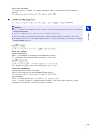 Page 199Setting Page
5
199
[Client Private Key Status]
If no client private key is installed, [Not Installed] is displayed. If a client private key is installed, [Installed] is 
displayed.
This is displayed only when [Authent ication Method] is set to [EAP-TLS].
Certificate Management
This is displayed only when [Authentication Method]  is set to [EAP-TLS], [EAP-TTLS], or [EAP-PEAP].
[Install CA Certificate]
Installs a CA certificate.
Specify the certificate file to be inst alled using [Browse] and click...