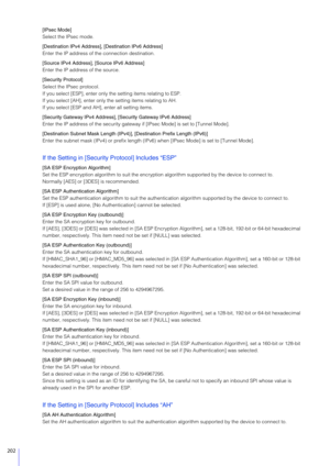 Page 202202
[IPsec Mode]
Select the IPsec mode.
[Destination IPv4 Address], [Destination IPv6 Address]
Enter the IP address of the connection destination.
[Source IPv4 Address], [Source IPv6 Address]
Enter the IP address of the source.
[Security Protocol]
Select the IPsec protocol.
If you select [ESP], enter only the setting items relating to ESP.
If you select [AH], enter only the setting items relating to AH.
If you select [ESP and AH], enter all setting items.
[Security Gateway IPv4 Address], [Security...