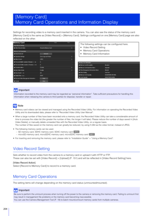 Page 204204
Settings for recording video to a memory card inserted in the camera. You can also see the status of the memory card.
[Memory Card] is the same as  [Video Record] > [Memory Card]. Settings configured on one [Memory Card] page are also 
reflected on the other.
Note
 Memory card videos can be viewed and manag ed using the Recorded Video Utility. For information on operating the Recorded Video  
Utility and its downloaded data, please re fer to “Recorded Video Utility User Manual”.
 When a large number...