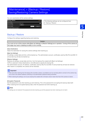 Page 209Setting Page
5
209
You can save/restore all the camera settings.
Backup / Restore
Configure the settings regarding backup and restoring.
[Save Destination]
Select the destination for saving the camera settings when backing up.
[Back Up Settings]
All settings, except date and time, will be backed up. The administrator account, certificates used by SSL/TLS and 802.1X 
and private key will also be backed up.
[Restore Settings]
Restores all settings, except date  and time, from the backup file created with...
