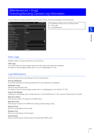Page 211Setting Page
5
211
You can check the camera operations and connection history, and se t log message e-mail transmission.
View Logs
Display a history of camera operations and connections.
[View Logs]
If you click [View], the log  messages saved since the camera  was started are displayed.
For details on log messages, please refer to “List of Log Messages” (P. 218).
Log Notifications
Set the mail server and e-mail address to use for log notification.
[Use log notifications]
If you select [Enable], the...