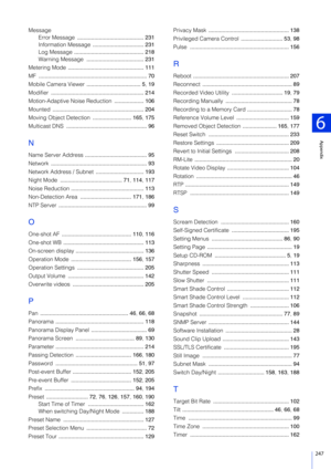 Page 247247
6
Appendix
MessageError Message  ........................................... 231
Information Message  ................................. 231
Log Message  ............................................. 218
Warning Message  ..................................... 231
Metering Mode  ................................................. 111
MF  ...................................................................... 70
Mobile Camera Viewer  ................................... 5,  19
Modifier...