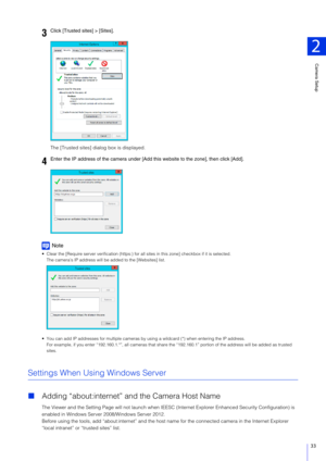 Page 33Camera Setup
2
33
The [Trusted sites] dialog box is displayed.
Note
 Clear the [Require server verification (https:) for  all sites in this zone] checkbox if it is selected.
The camera’s IP address will be added to the [Websites] list.
 You can add IP addresses for multiple cameras by  using a wildcard (*) when entering the IP address.
For example, if you enter “192.160.1.*”, all  cameras that share the “192.160.1” portion of the address will be added as trusted  
sites.
Settings When Using Windows...