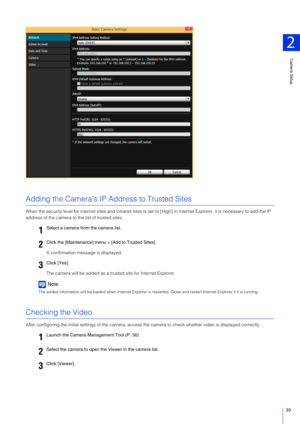 Page 39Camera Setup
2
39
Adding the Camera’s IP Address to Trusted Sites
When the security level for internet sites and intranet sites is set to [High] in Internet Explorer, it is necessary to add the IP 
address of the camera to the list of trusted sites.
A confirmation message is displayed.
The camera will be added as a trus ted site for Internet Explorer.
Note
The added information will be loaded when Internet Explorer is re started. Close and restart Internet Explorer if it is running.
Checking the Video...