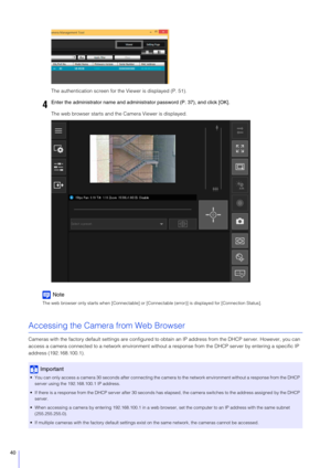 Page 4040
The authentication screen for the Viewer is displayed (P. 51).
The web browser starts and the Camera Viewer is displayed.
Note
The web browser only starts when [Connectable] or [Connectable (error)] is displayed for [Connection Status].
Accessing the Camera from Web Browser
Cameras with the factory default settings are configured to obtain an IP address from the DHCP server. However, you can 
access a camera connected to a network env ironment without a response from the DHCP server by entering a...