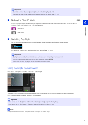 Page 71Camera Viewer
4
71
Setting the Clear IR Mode
If you click the [Clear IR Mode] button to enable it (mak e it purple), the video becomes black and white, which 
reduces shade and heat shimmer in far backgrounds.
 Switching Day/Night
Set the shooting mode according to the brightness  of the installation environment of the camera.
For details on this function, see [D ay/Night] on “Setting Page” (P. 114).
Using Backlight Compensation
Click [BLC] to brighten video that is dark due to backlight.
The back...