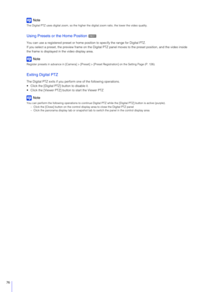Page 7676
Note
The Digital PTZ uses digital zoom, so the higher the digital zoom ratio, the lower the video quality.
Using Presets or the Home Position 
You can use a registered preset or home posi tion to specify the range for Digital PTZ.
If you select a preset, the preview frame on the Digital PTZ  panel moves to the preset position, and the video inside 
the frame is displayed in the video display area.
Note
Register presets in advance in [Camera] > [Preset]  > [Preset Registration] on the Setting Page (P....