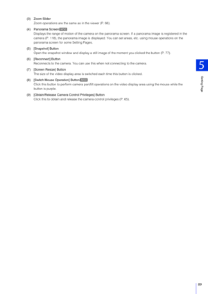 Page 89Setting Page
5
89
(3) Zoom SliderZoom operations are the same as in the viewer (P. 66).
(4) Panorama Screen Displays the range of motion of the  camera on the panorama screen. If a panorama image is re gistered in the 
camera (P. 118), the panorama image is displayed. Yo u can set areas, etc. using mouse operations on the 
panorama screen for some Setting Pages.
(5) [Snapshot] Button Open the snapshot window and display a still image of the moment you clicked the button (P. 77).
(6) [Reconnect] Button...