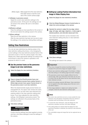 Page 104104
[Wide-angle]:Wide-angle limit of the view restriction. 
Click [Get value] to load the zoom 
ratio of the current camera angle.
(11)[Display in panorama screen] 
Apply the current view restriction settings to the 
panorama screen. At this point, the settings are not 
yet saved in the camera. Be sure to click [Save 
settings]. 
(12)[Restore settings] 
Clear the settings you have specified on the screen of 
the tool and restore the settings saved in the camera. 
(13)[Save settings] 
Save the set view...