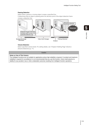 Page 115Intelligent Function Setting Tool
115
5
Admin Tools
Caution
Notes on Use of This Camera
The intelligent functions are not suitable for applications where high reliability is required. If constant and maximum 
reliability is required for surveillance it is not recommended that you use this function. Canon shall assume no 
liability for any accident, loss or other undesirable outcomes resulting from intelligent function operations. 
Passing Detection
Detect when a person or moving object crosses a...