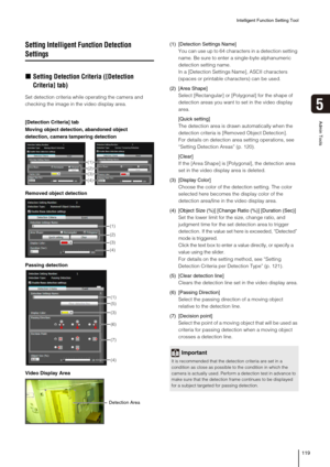 Page 119Intelligent Function Setting Tool
119
5
Admin Tools
Setting Intelligent Function Detection 
Settings
„Setting Detection Criteria ([Detection 
Criteria] tab)
Set detection criteria while operating the camera and 
checking the image in the video display area.(1) [Detection Settings Name]
You can use up to 64 characters in a detection setting 
name. Be sure to enter a single-byte alphanumeric 
detection setting name.
In a [Detection Settings Name], ASCII characters 
(spaces or printable characters) can be...