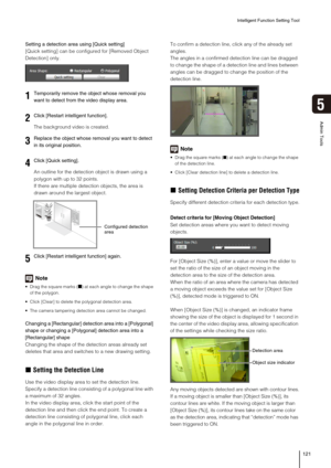 Page 121Intelligent Function Setting Tool
121
5
Admin Tools
Setting a detection area using [Quick setting]
[Quick setting] can be configured for [Removed Object 
Detection] only.
The background video is created.
An outline for the detection object is drawn using a 
polygon with up to 32 points.
If there are multiple detection objects, the area is 
drawn around the largest object.
Note
 Drag the square marks (■) at each angle to change the shape 
of the polygon. 
 Click [Clear] to delete the polygonal detection...