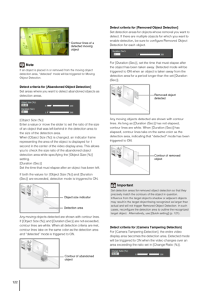 Page 122122
Note
If an object is placed in or removed from the moving object 
detection area, “detected” mode will be triggered for Moving 
Object Detection.
Detect criteria for [Abandoned Object Detection]
Set areas where you want to detect abandoned objects as 
detection areas.
[Object Size (%)]
Enter a value or move the slider to set the ratio of the size 
of an object that was left behind in the detection area to 
the size of the detection area.
When [Object Size (%)] is changed, an indicator frame...