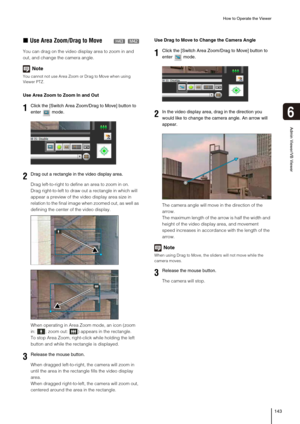 Page 143How to Operate the Viewer
143
6
Admin Viewer/VB Viewer
„Use Area Zoom/Drag to Move
You can drag on the video display area to zoom in and 
out, and change the camera angle.
Note
You cannot not use Area Zoom or Drag to Move when using 
Viewer PTZ.
Use Area Zoom to Zoom In and Out
Drag left-to-right to define an area to zoom in on.
Drag right-to-left to draw out a rectangle in which will 
appear a preview of the video display area size in 
relation to the final image when zoomed out, as well as 
defining...