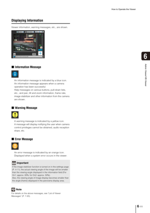 Page 109How to Operate the Viewer
6-11
6
Admin Viewer/VB Viewer
Displaying Information
Viewer information, warning messages, etc., are shown. 
„Information Message
An information message is indicated by a blue icon.
An information message appears when a camera 
operation has been successful. 
Help messages on various buttons, pull-down lists, 
etc., and pan, tilt and zoom information, frame rate, 
image stabilizer and other information from the camera 
are shown. 
„Warning Message
A warning message is indicated...