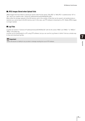 Page 117SD Memory Card Access
7-3
7
Appendix
„JPEG Images Stored when Upload Fails
JPEG images that have failed to upload are saved under the file names “000.JPG” to “999.JPG” in subdirectories “00” to 
“99,” which are created under “camera IP address/mnt/card/CANON/UPLOAD.” 
When either the storage capacity of the SD memory card or the number of files that can be saved in all subdirectories is 
reached, you cannot save to the SD memory card. In this case, use FTP software to download to a PC. Delete JPEG images...